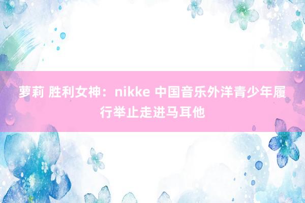 萝莉 胜利女神：nikke 中国音乐外洋青少年履行举止走进马耳他