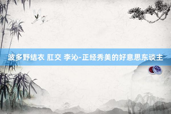波多野结衣 肛交 李沁-正经秀美的好意思东谈主