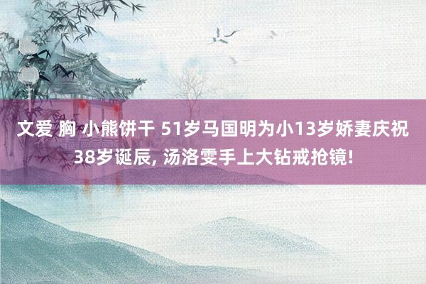 文爱 胸 小熊饼干 51岁马国明为小13岁娇妻庆祝38岁诞辰, 汤洛雯手上大钻戒抢镜!