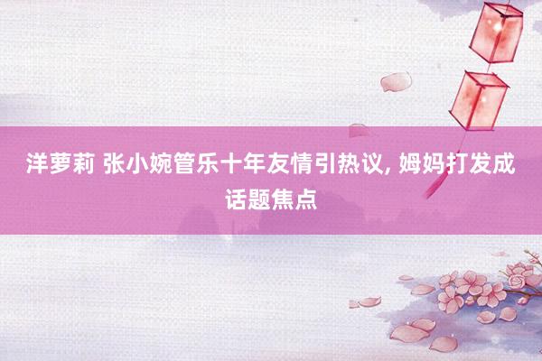 洋萝莉 张小婉管乐十年友情引热议， 姆妈打发成话题焦点