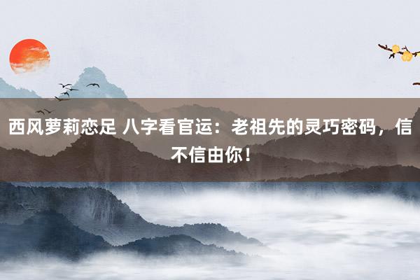 西风萝莉恋足 八字看官运：老祖先的灵巧密码，信不信由你！