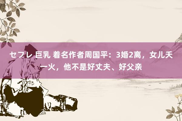 セフレ 巨乳 着名作者周国平：3婚2离，女儿夭一火，他不是好丈夫、好父亲